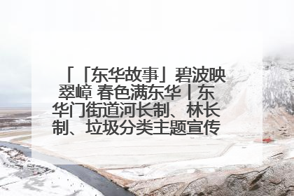 「东华故事」碧波映翠嶂 春色满东华丨东华门街道河长制、林长制、垃圾分类主题宣传如火如荼中