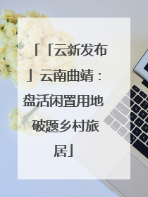 「云新发布」云南曲靖：盘活闲置用地 破题乡村旅居