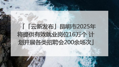 「云新发布」昆明市2025年将提供有效就业岗位16万个 计划开展各类招聘会200余场次