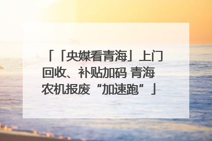 「央媒看青海」上门回收、补贴加码 青海农机报废“加速跑”