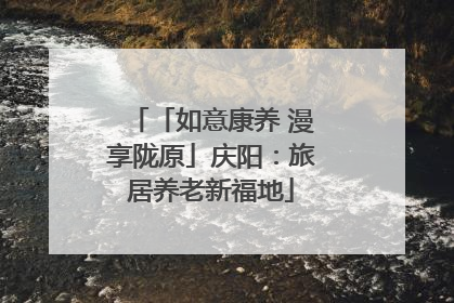 「如意康养 漫享陇原」庆阳：旅居养老新福地