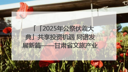 「2025年公祭伏羲大典」共享投资机遇 同谱发展新篇——甘肃省文旅产业链招商引资推介会侧记