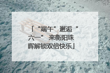 “端午”邂逅“六一” 来衡阳珠晖解锁双倍快乐