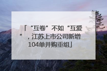 “互卷”不如“互爱”，江苏上市公司新增104单并购重组