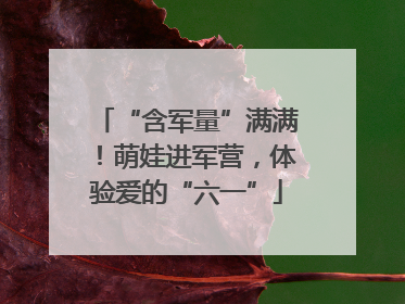 “含军量”满满！萌娃进军营，体验爱的“六一”