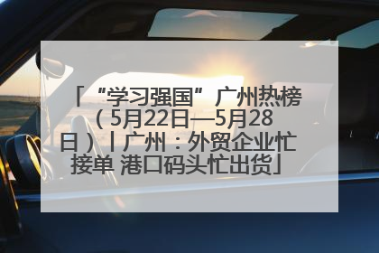 “学习强国”广州热榜（5月22日—5月28日）丨广州：外贸企业忙接单 港口码头忙出货