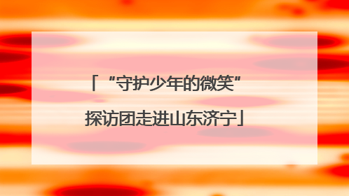 “守护少年的微笑” 探访团走进山东济宁