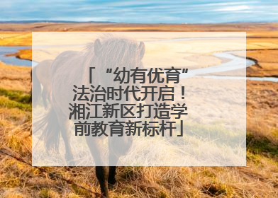 “幼有优育”法治时代开启！湘江新区打造学前教育新标杆