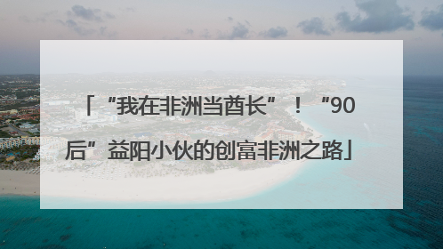 “我在非洲当酋长”！“90后”益阳小伙的创富非洲之路