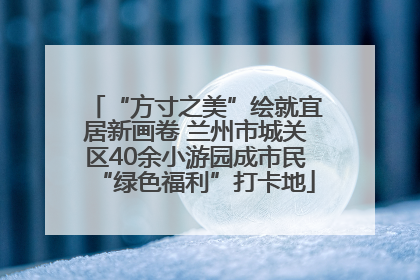 “方寸之美”绘就宜居新画卷 兰州市城关区40余小游园成市民“绿色福利”打卡地