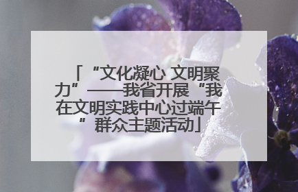 “文化凝心 文明聚力”——我省开展“我在文明实践中心过端午”群众主题活动