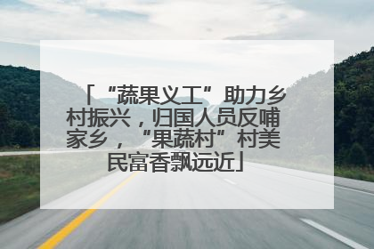 “蔬果义工”助力乡村振兴，归国人员反哺家乡，“果蔬村”村美民富香飘远近