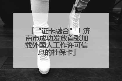“证卡融合”！济南市成功发放首张加载外国人工作许可信息的社保卡