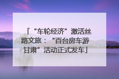 “车轮经济”激活丝路文旅：“百台房车游甘肃”活动正式发车