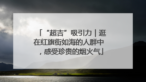 “超吉”吸引力｜逛在红旗街如海的人群中，感受珍贵的烟火气