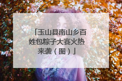 玉山县南山乡百姓包粽子大赛火热来袭（图）