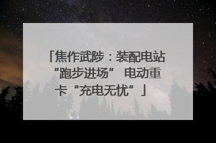 焦作武陟：装配电站“跑步进场” 电动重卡“充电无忧”