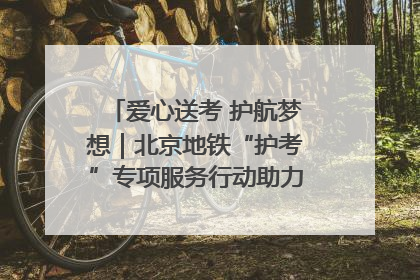 爱心送考 护航梦想｜北京地铁“护考”专项服务行动助力考生无忧赴考