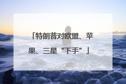 特朗普对欧盟、苹果、三星“下手”