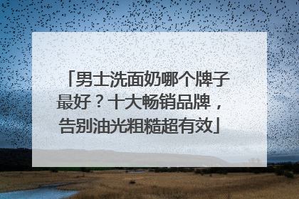 男士洗面奶哪个牌子最好？十大畅销品牌，告别油光粗糙超有效