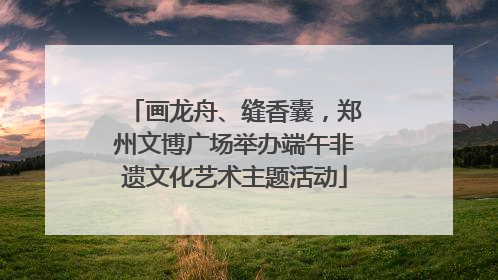 画龙舟、缝香囊，郑州文博广场举办端午非遗文化艺术主题活动