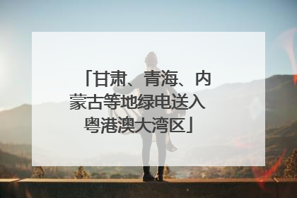 甘肃、青海、内蒙古等地绿电送入粤港澳大湾区