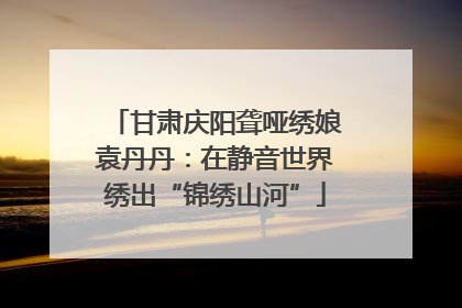 甘肃庆阳聋哑绣娘袁丹丹：在静音世界绣出“锦绣山河”