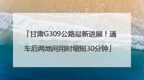 甘肃G309公路最新进展！通车后两地间用时缩短30分钟