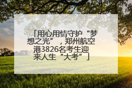 用心用情守护“梦想之光”，郑州航空港3826名考生迎来人生“大考”