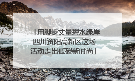 用脚步丈量碧水绿岸 四川资阳高新区这场活动走出低碳新时尚