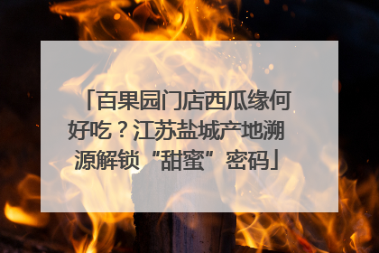 百果园门店西瓜缘何好吃？江苏盐城产地溯源解锁“甜蜜”密码