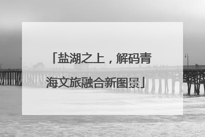 盐湖之上，解码青海文旅融合新图景