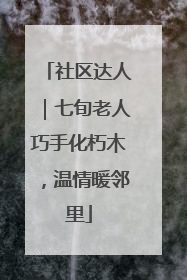 社区达人｜七旬老人巧手化朽木，温情暖邻里