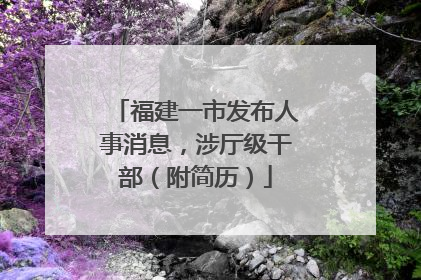 福建一市发布人事消息，涉厅级干部（附简历）