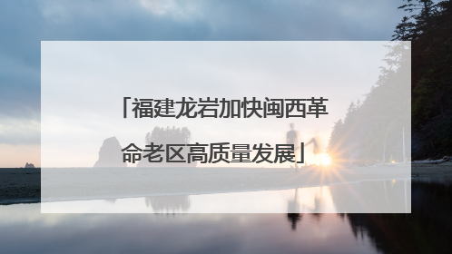 福建龙岩加快闽西革命老区高质量发展