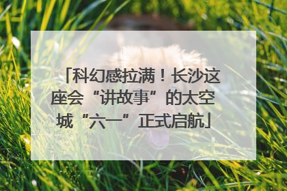 科幻感拉满！长沙这座会“讲故事”的太空城“六一”正式启航