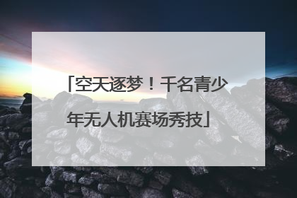 空天逐梦！千名青少年无人机赛场秀技