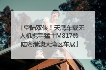 空陆双侠！天鹰车载无人机携手猛士M817登陆粤港澳大湾区车展