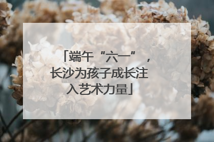端午“六一”，长沙为孩子成长注入艺术力量