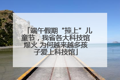 端午假期“撞上”儿童节，我省各大科技馆爆火 为何越来越多孩子爱上科技馆