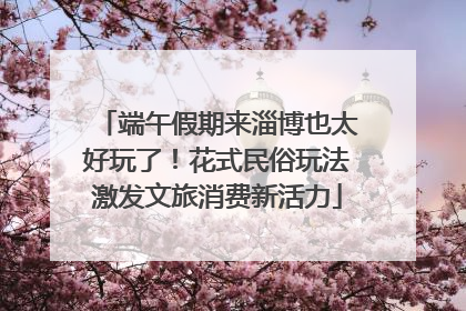 端午假期来淄博也太好玩了！花式民俗玩法激发文旅消费新活力