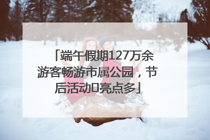 端午假期127万余游客畅游市属公园，节后活动﻿亮点多