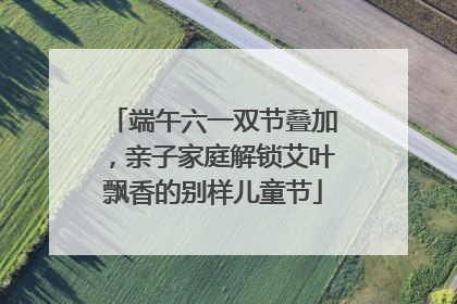 端午六一双节叠加，亲子家庭解锁艾叶飘香的别样儿童节