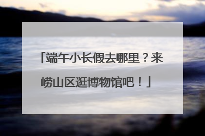 端午小长假去哪里？来崂山区逛博物馆吧！