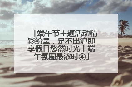 端午节主题活动精彩纷呈，足不出沪即享假日悠然时光丨端午氛围最浓时④