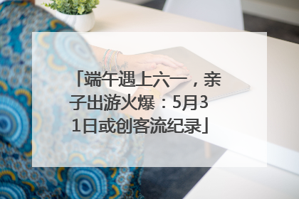端午遇上六一，亲子出游火爆：5月31日或创客流纪录