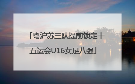 粤沪苏三队提前锁定十五运会U16女足八强
