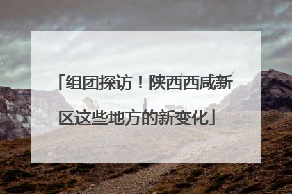 组团探访！陕西西咸新区这些地方的新变化
