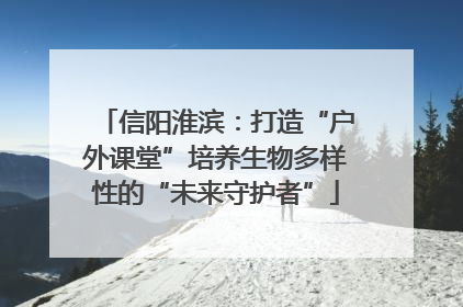 信阳淮滨：打造“户外课堂”培养生物多样性的“未来守护者”