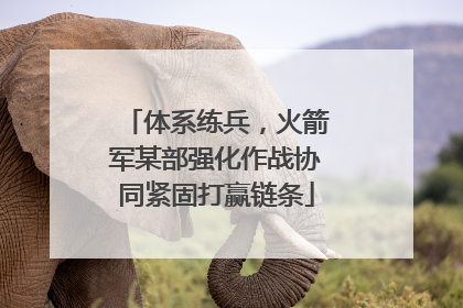 体系练兵，火箭军某部强化作战协同紧固打赢链条